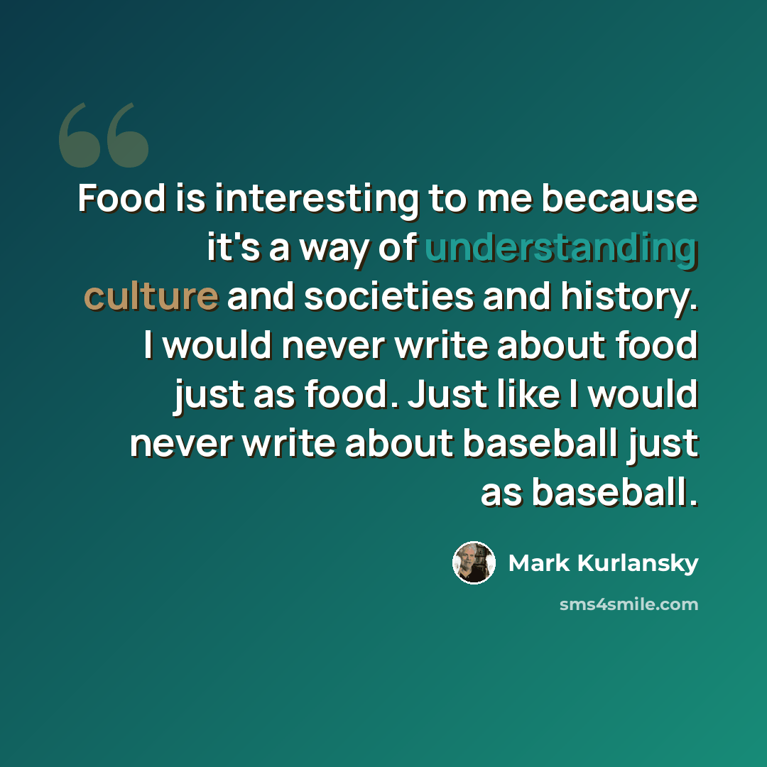 “Food is interesting to me because it's a way of understanding culture and societies and history. I would never write about food just as food. Just like I would never write about baseball just as baseball.” quote by Mark Kurlansky