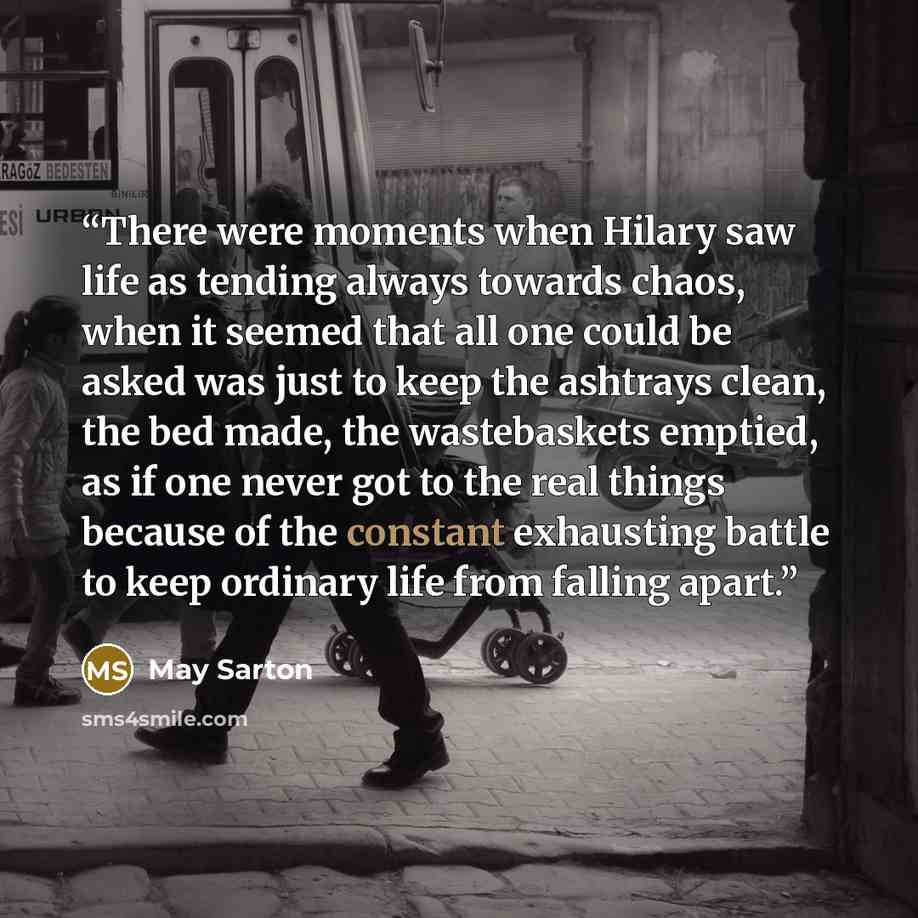 “There were moments when Hilary saw life as tending always towards chaos, when it seemed that all one could be asked was just to keep the ashtrays clean, the bed made, the wastebaskets emptied, as if one never got to the real things because of the constant exhausting battle to keep ordinary life…” quote by May Sarton