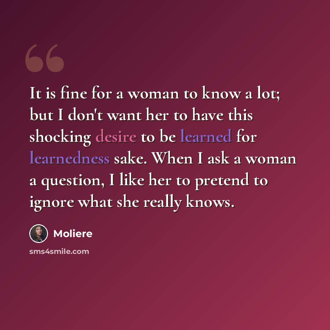“It is fine for a woman to know a lot; but I don't want her to have this shocking desire to be learned for learnedness sake. When I ask a woman a question, I like her to pretend to ignore what she really knows.” quote by Moliere