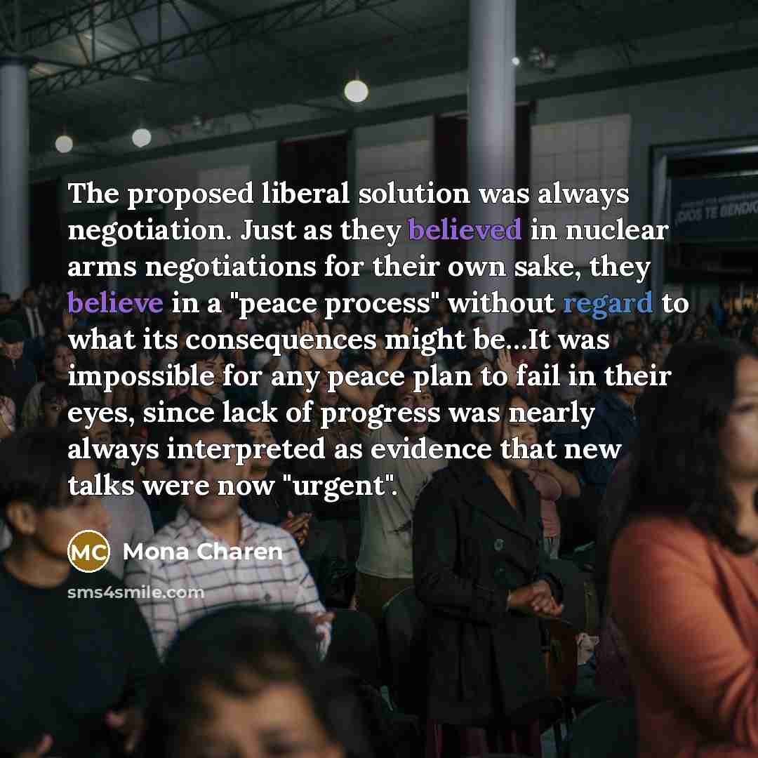 “The proposed liberal solution was always negotiation. Just as they believed in nuclear arms negotiations for their own sake, they believe in a "peace process" without regard to what its consequences might be…It was impossible for any peace plan to fail in their eyes, since lack of progress was…” quote by Mona Charen