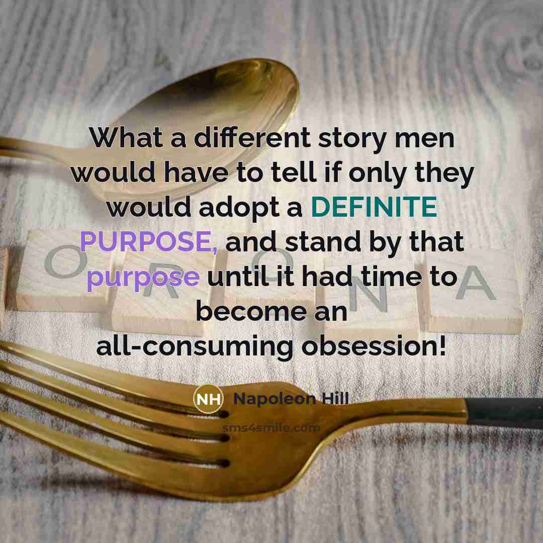 “What a different story men would have to tell if only they would adopt a DEFINITE PURPOSE, and stand by that purpose until it had time to become an all-consuming obsession!” quote by Napoleon Hill