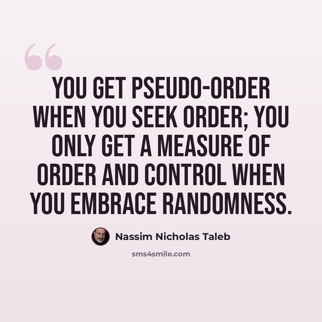 “You get pseudo-order when you seek order; you only get a measure of order and control when you embrace randomness.” quote by Nassim Nicholas Taleb