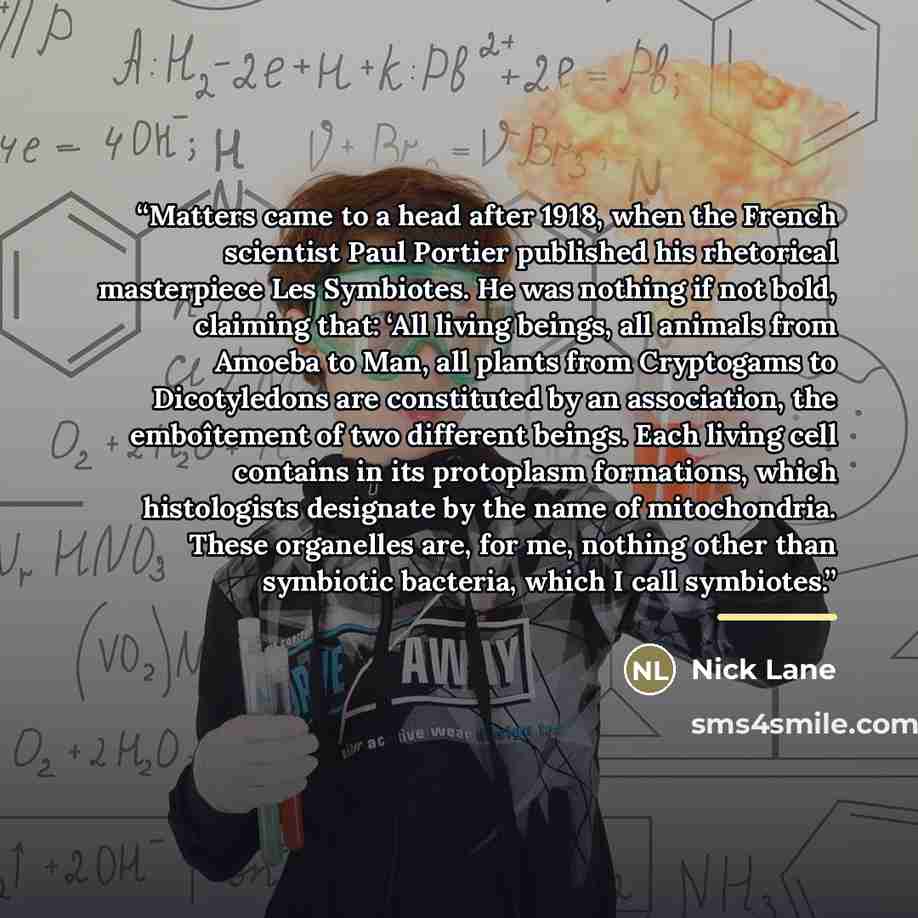 “Matters came to a head after 1918, when the French scientist Paul Portier published his rhetorical masterpiece Les Symbiotes. He was nothing if not bold, claiming that: ‘All living beings, all animals from Amoeba to Man, all plants from Cryptogams to Dicotyledons are constituted by an association…” quote by Nick Lane