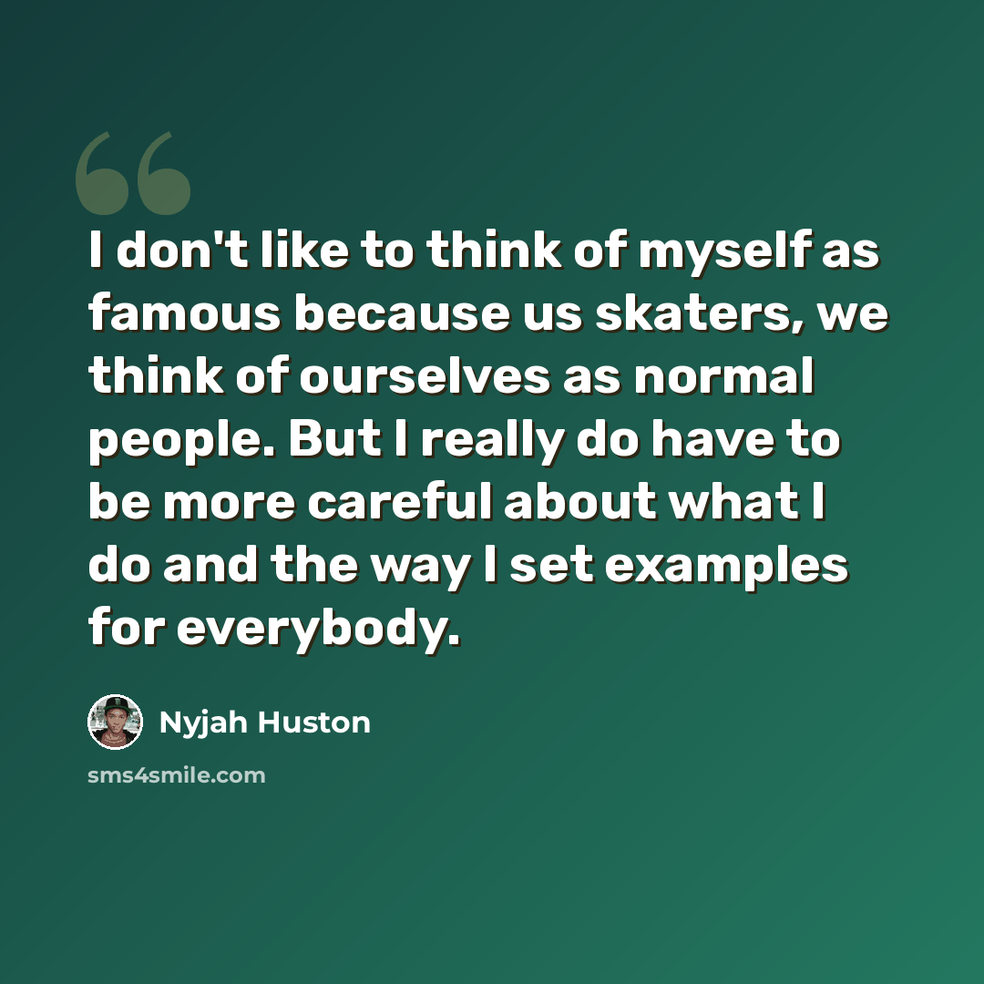 “I don't like to think of myself as famous because us skaters, we think of ourselves as normal people. But I really do have to be more careful about what I do and the way I set examples for everybody.” quote by Nyjah Huston