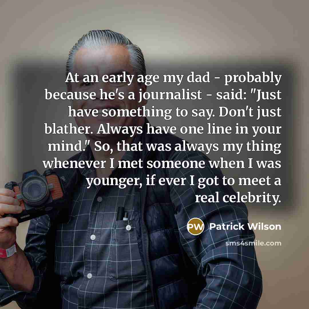 “At an early age my dad - probably because he's a journalist - said: "Just have something to say. Don't just blather. Always have one line in your mind." So, that was always my thing whenever I met someone when I was younger, if ever I got to meet a real celebrity.” quote by Patrick Wilson