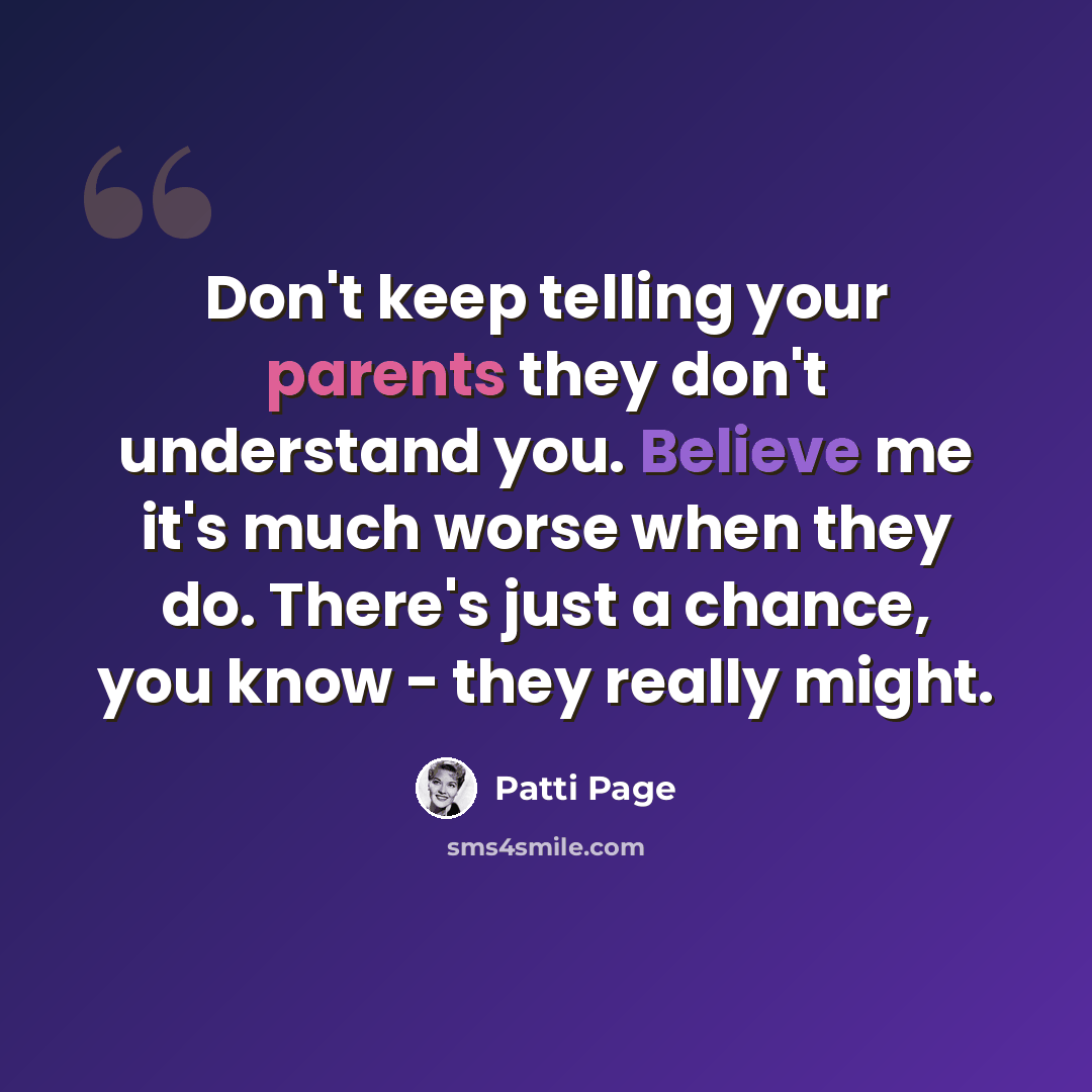 “Don't keep telling your parents they don't understand you. Believe me it's much worse when they do. There's just a chance, you know - they really might.” quote by Patti Page
