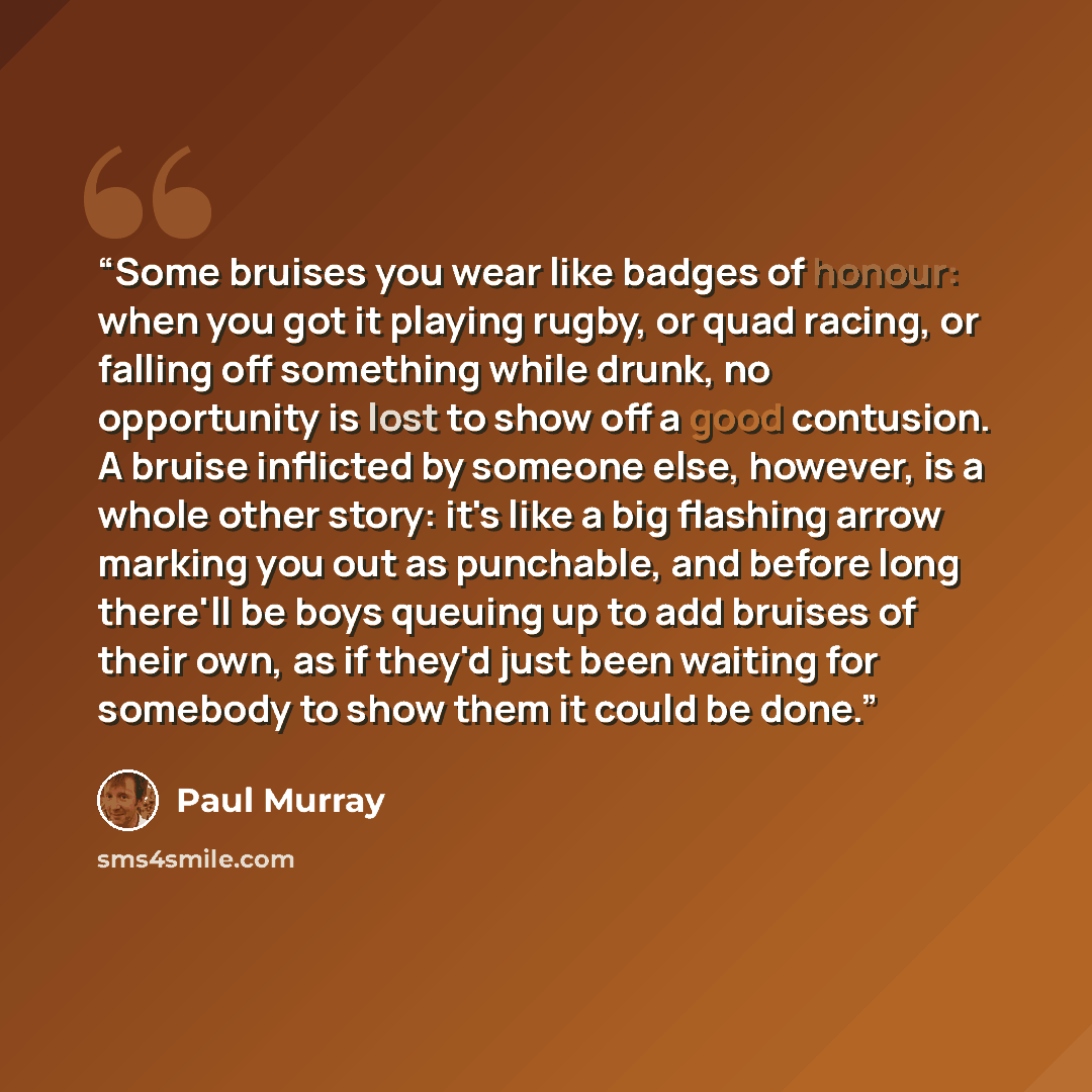 “Some bruises you wear like badges of honour: when you got it playing rugby, or quad racing, or falling off something while drunk, no opportunity is lost to show off a good contusion. A bruise inflicted by someone else, however, is a whole other story: it's like a big flashing arrow marking you out…” quote by paul murray