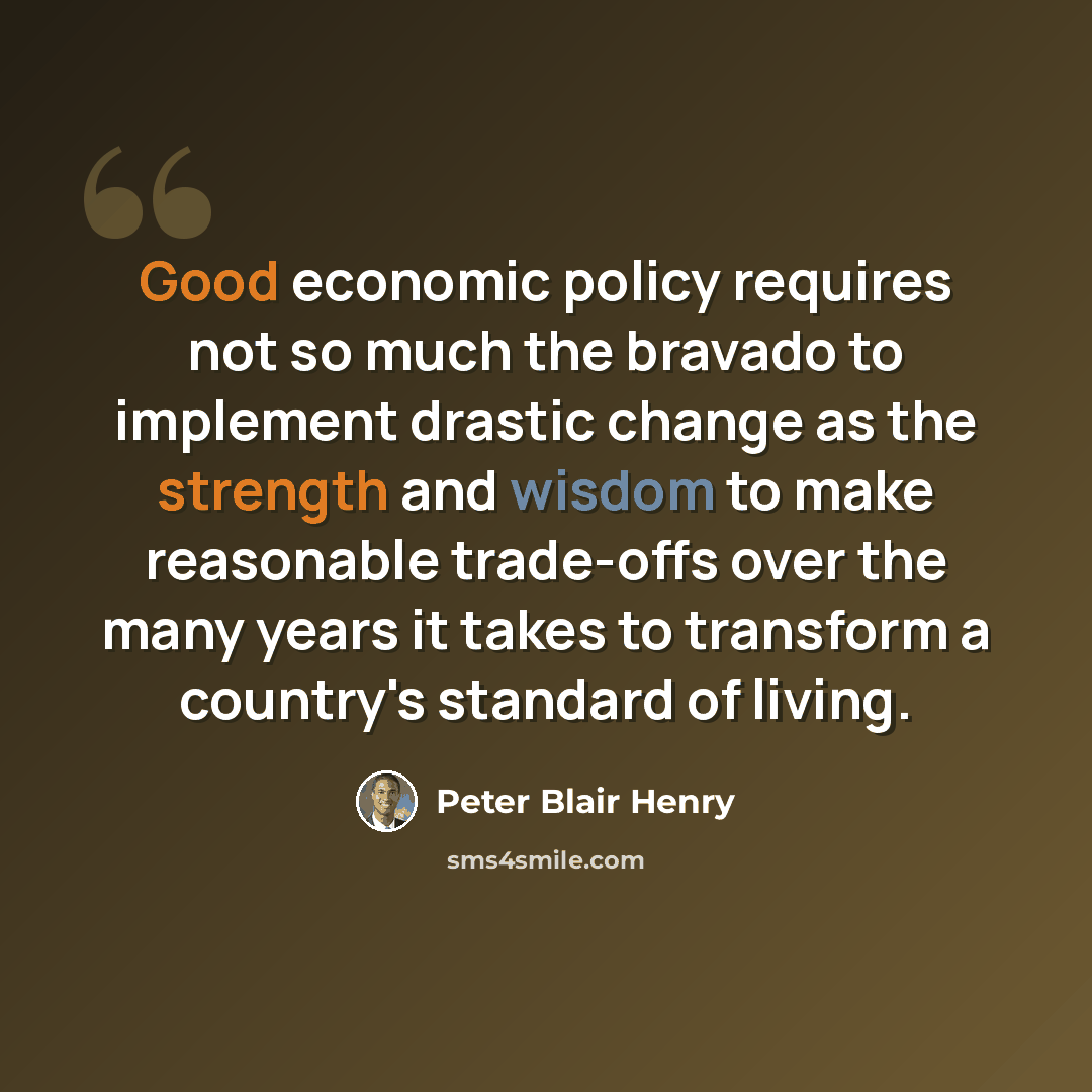“Good economic policy requires not so much the bravado to implement drastic change as the strength and wisdom to make reasonable trade-offs over the many years it takes to transform a country's standard of living.” quote by Peter Blair Henry