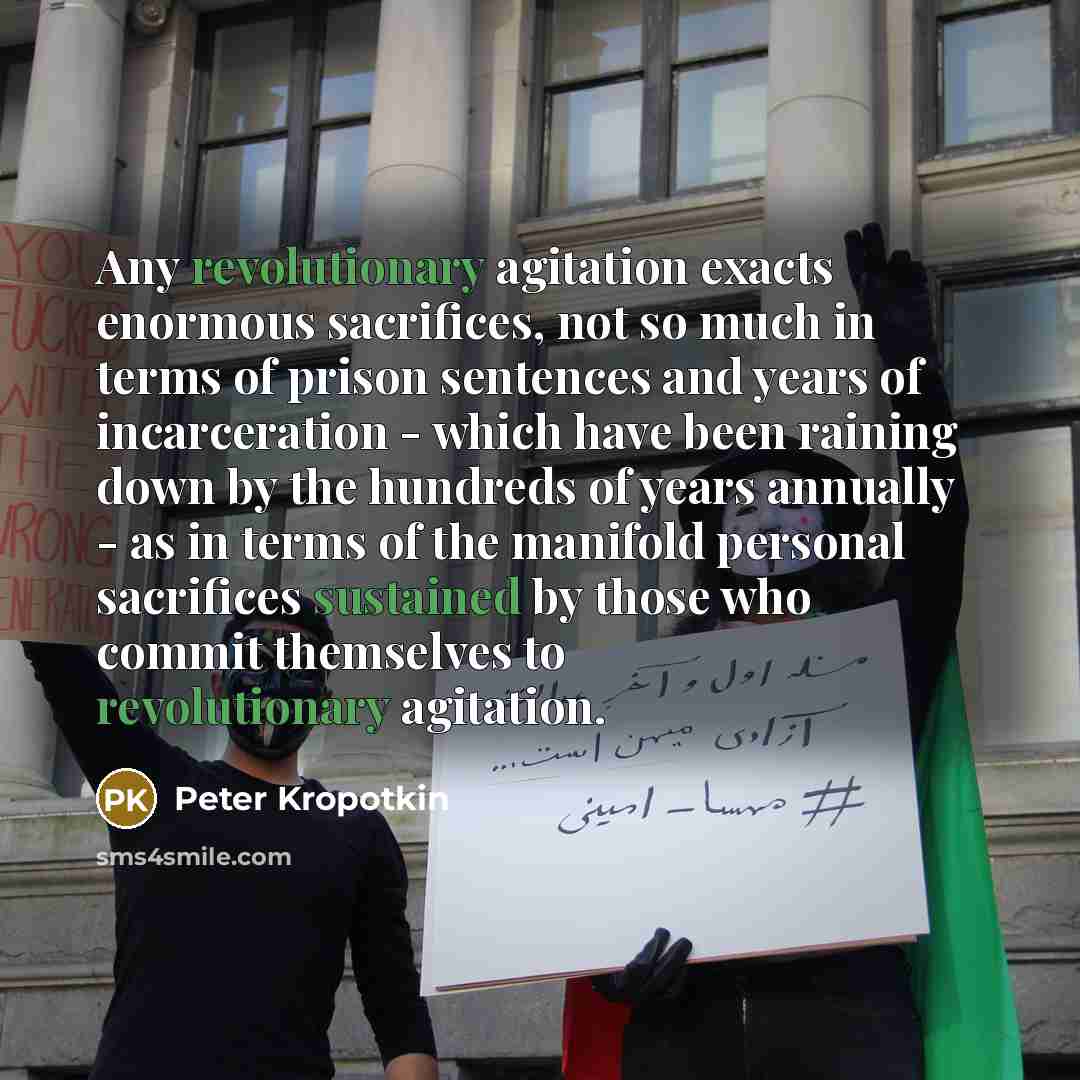 “Any revolutionary agitation exacts enormous sacrifices, not so much in terms of prison sentences and years of incarceration - which have been raining down by the hundreds of years annually - as in terms of the manifold personal sacrifices sustained by those who commit themselves to revolutionary…” quote by Peter Kropotkin