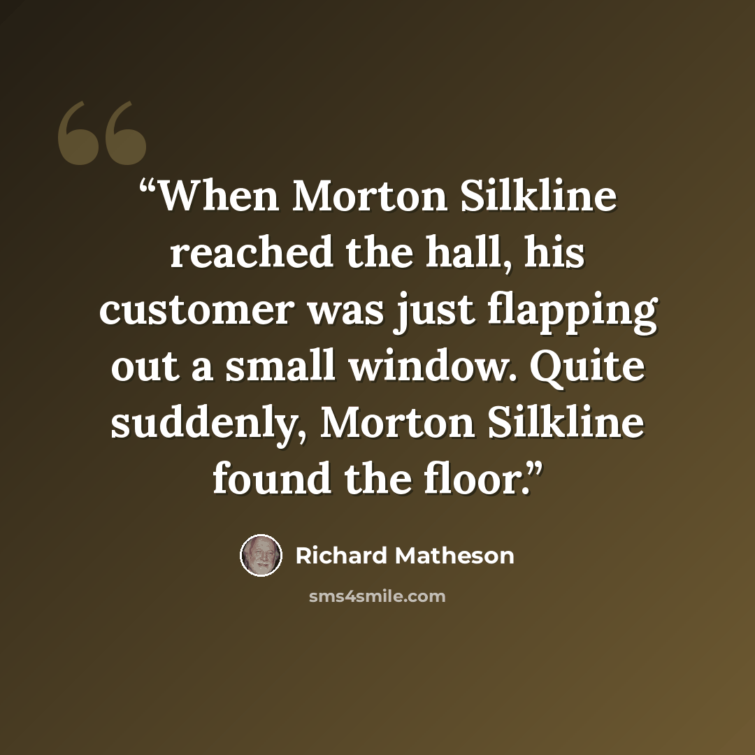 “When Morton Silkline reached the hall, his customer was just flapping out a small window. Quite suddenly, Morton Silkline found the floor.” quote by Richard Matheson