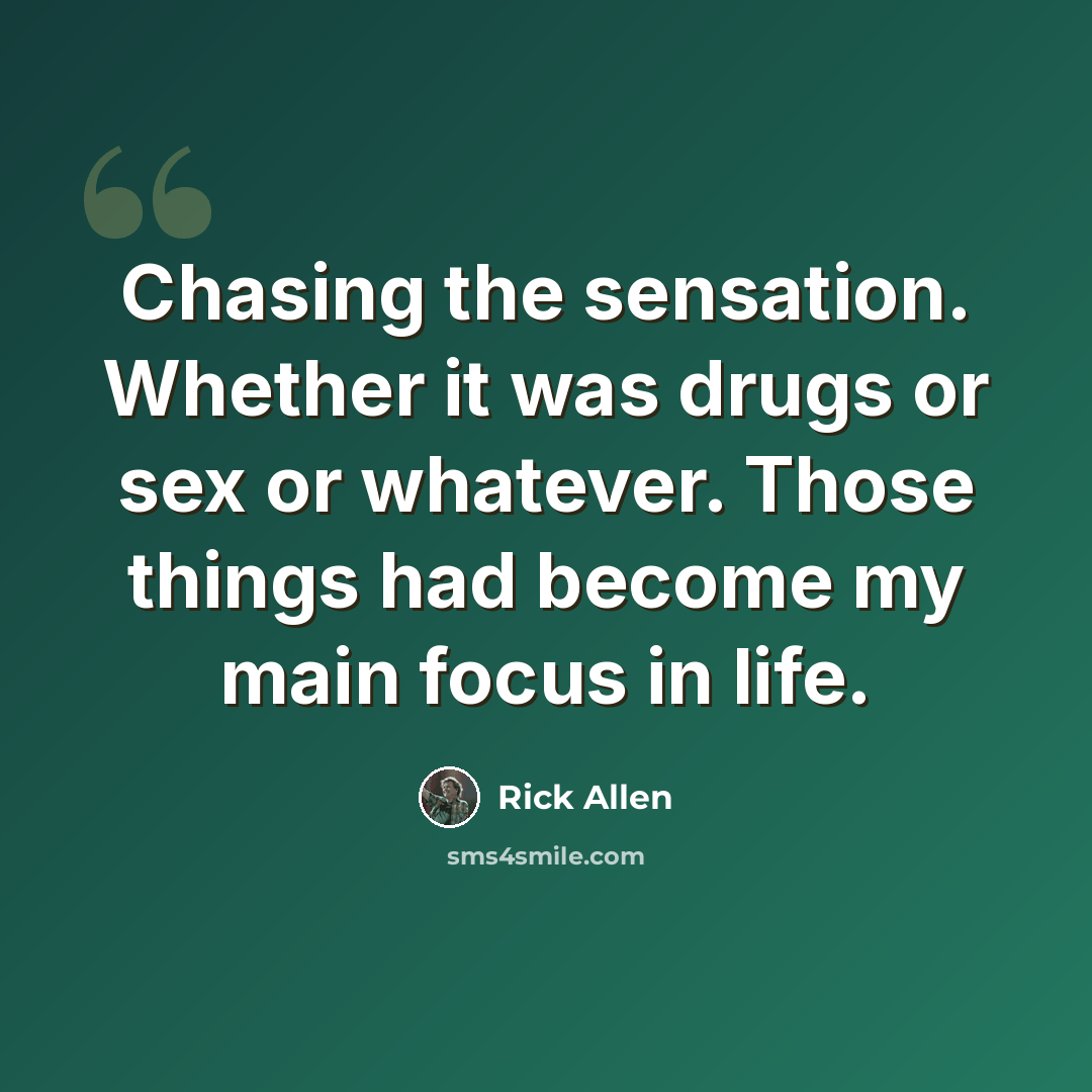 “Chasing the sensation. Whether it was drugs or sex or whatever. Those things had become my main focus in life.” quote by Rick Allen
