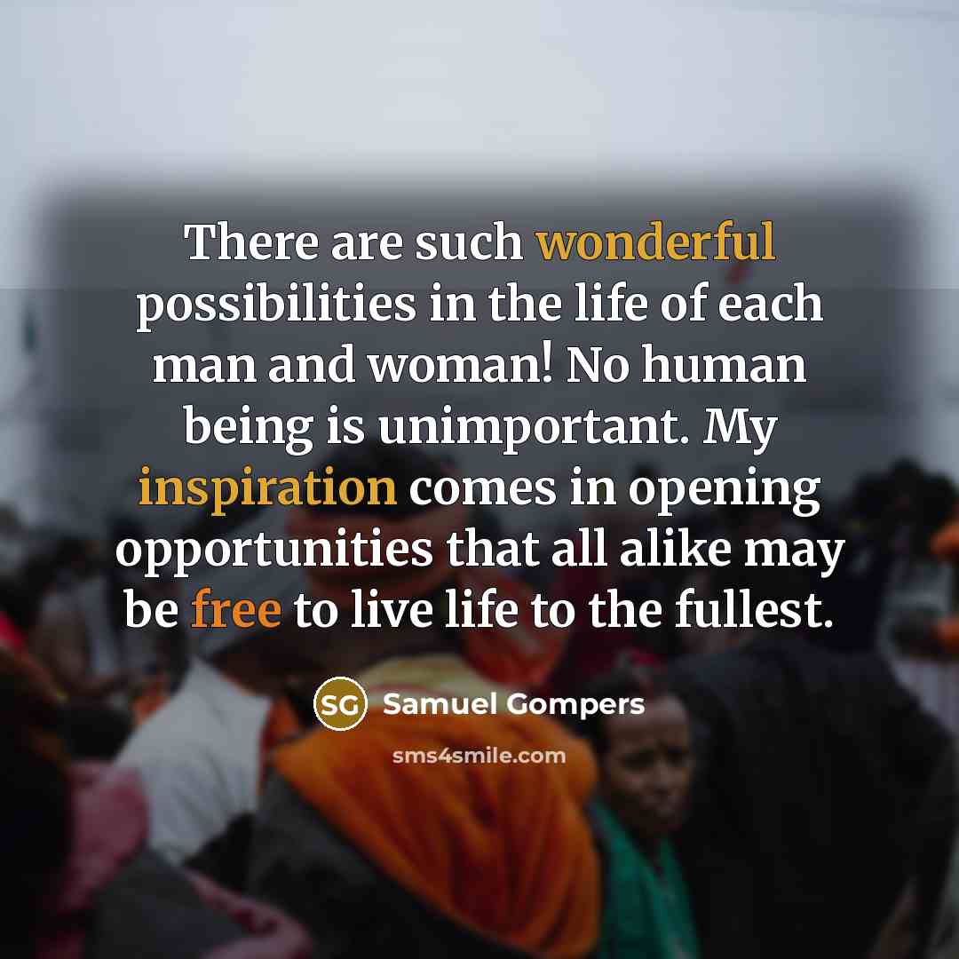 “There are such wonderful possibilities in the life of each man and woman! No human being is unimportant. My inspiration comes in opening opportunities that all alike may be free to live life to the fullest.” quote by Samuel Gompers