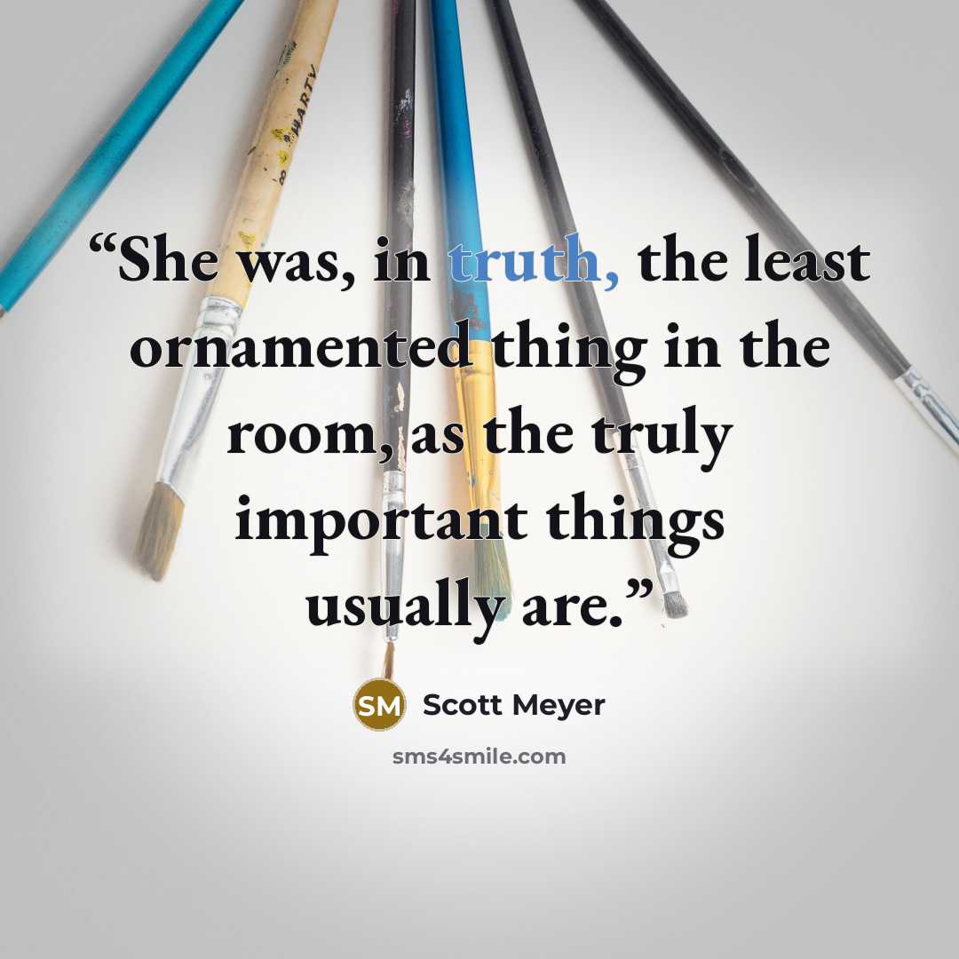 “She was, in truth, the least ornamented thing in the room, as the truly important things usually are.” quote by Scott Meyer