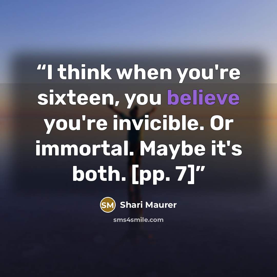 “I think when you're sixteen, you believe you're invicible. Or immortal. Maybe it's both. [pp. 7]” quote by Shari Maurer