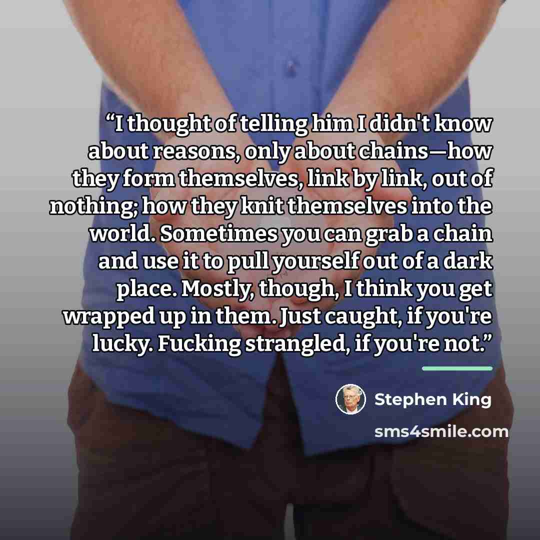 “I thought of telling him I didn't know about reasons, only about chains—how they form themselves, link by link, out of nothing; how they knit themselves into the world. Sometimes you can grab a chain and use it to pull yourself out of a dark place. Mostly, though, I think you get wrapped up in…” quote by Stephen King