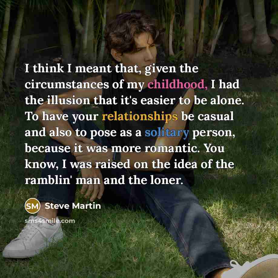 “I think I meant that, given the circumstances of my childhood, I had the illusion that it's easier to be alone. To have your relationships be casual and also to pose as a solitary person, because it was more romantic. You know, I was raised on the idea of the ramblin' man and the loner.” quote by Steve Martin