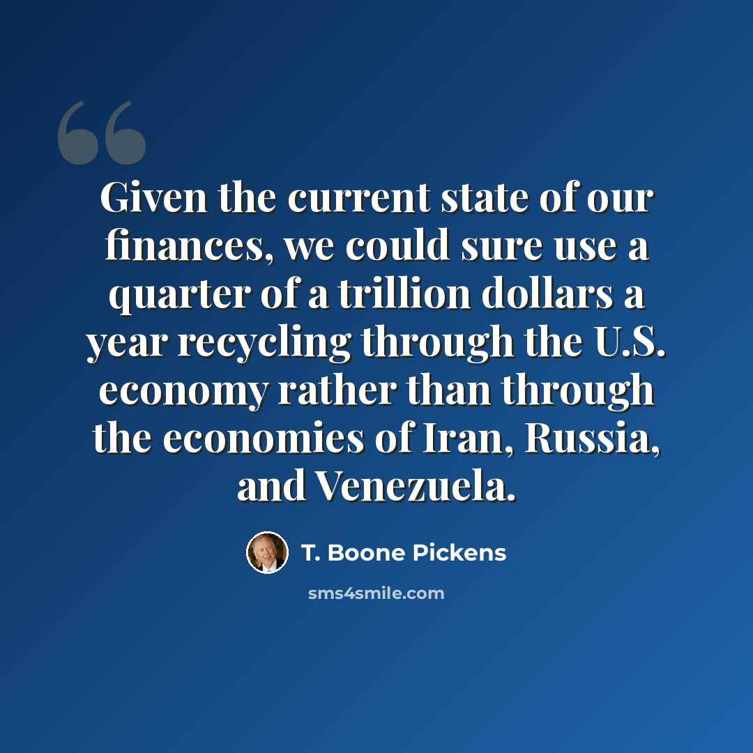 “Given the current state of our finances, we could sure use a quarter of a trillion dollars a year recycling through the U.S. economy rather than through the economies of Iran, Russia, and Venezuela.” quote by T. Boone Pickens