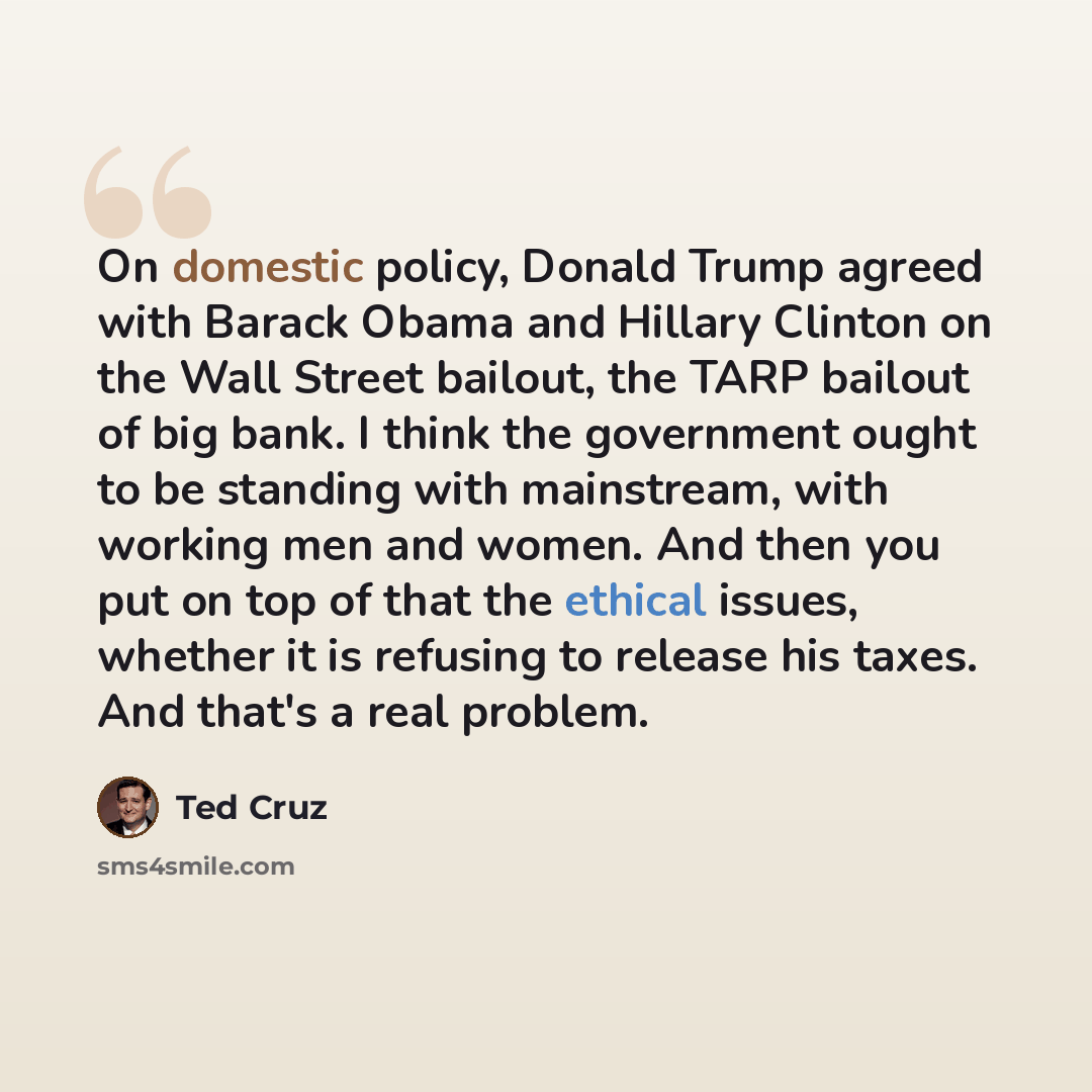 “On domestic policy, Donald Trump agreed with Barack Obama and Hillary Clinton on the Wall Street bailout, the TARP bailout of big bank. I think the government ought to be standing with mainstream, with working men and women. And then you put on top of that the ethical issues, whether it is…” quote by Ted Cruz