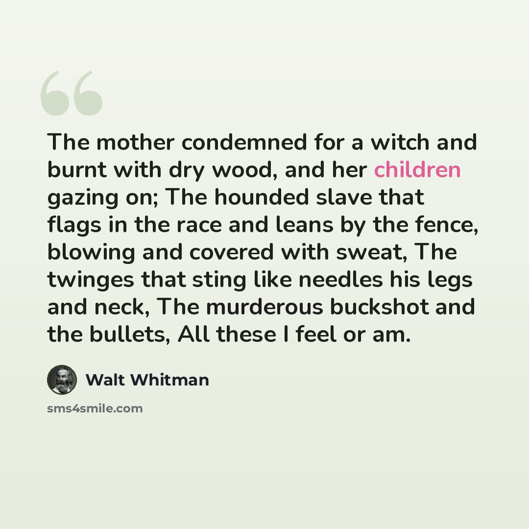“The mother condemned for a witch and burnt with dry wood, and her children gazing on; The hounded slave that flags in the race and leans by the fence, blowing and covered with sweat, The twinges that sting like needles his legs and neck, The murderous buckshot and the bullets, All these I feel or…” quote by Walt Whitman