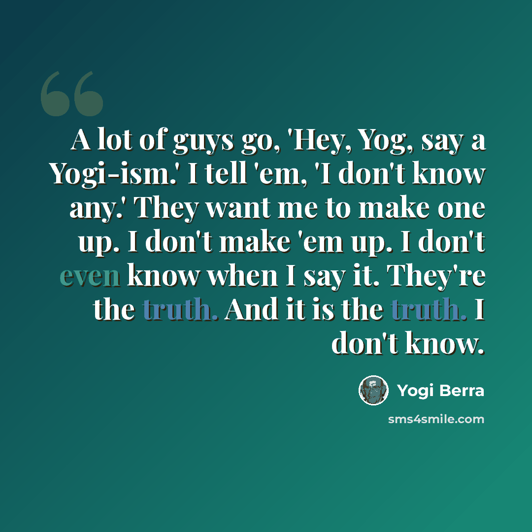 “A lot of guys go, 'Hey, Yog, say a Yogi-ism.' I tell 'em, 'I don't know any.' They want me to make one up. I don't make 'em up. I don't even know when I say it. They're the truth. And it is the truth. I don't know.” quote by Yogi Berra