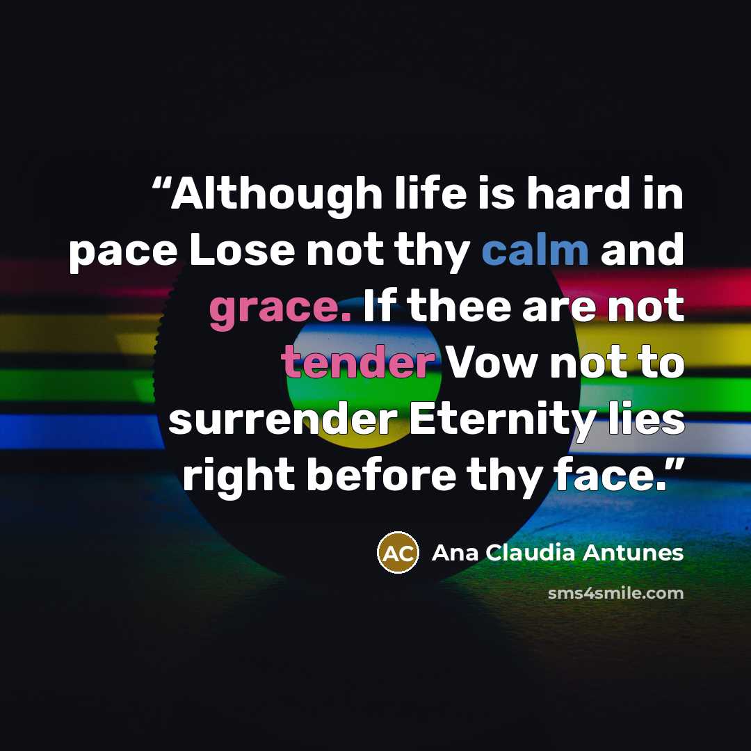 “Although life is hard in pace Lose not thy calm and grace. If thee are not tender Vow not to surrender Eternity lies right before thy face.” quote by Ana Claudia Antunes