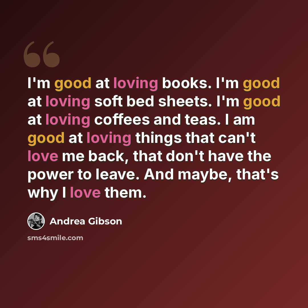 “I'm good at loving books. I'm good at loving soft bed sheets. I'm good at loving coffees and teas. I am good at loving things that can't love me back, that don't have the power to leave. And maybe, that's why I love them.” quote by Andrea Gibson