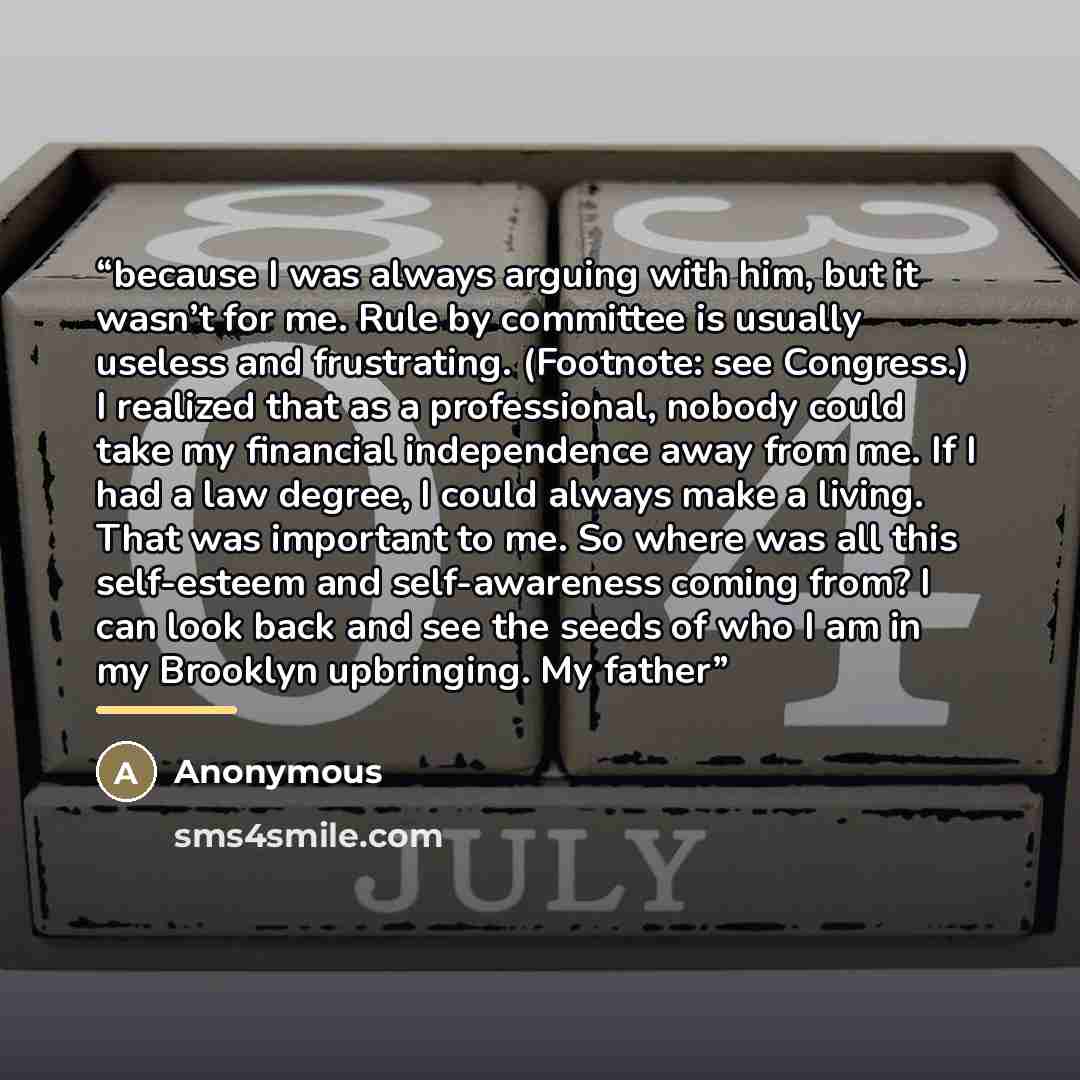 “because I was always arguing with him, but it wasn’t for me. Rule by committee is usually useless and frustrating. (Footnote: see Congress.) I realized that as a professional, nobody could take my financial independence away from me. If I had a law degree, I could always make a living. That was…” quote by Anonymous
