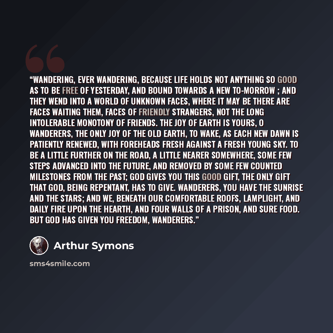 “Wandering, ever wandering, Because life holds not anything so good As to be free of yesterday, and bound Towards a new to-morrow ; and they wend Into a world of unknown faces, where It may be there are faces waiting them, Faces of friendly strangers, not the long Intolerable monotony of friends…” quote by Arthur Symons