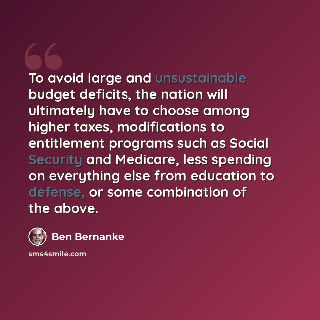 “To avoid large and unsustainable budget deficits, the nation will ultimately have to choose among higher taxes, modifications to entitlement programs such as Social Security and Medicare, less spending on everything else from education to defense, or some combination of the above.” quote by Ben Bernanke