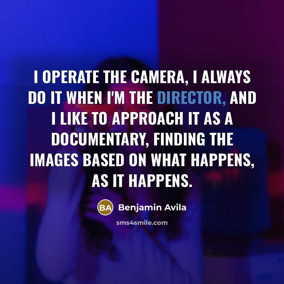 “I operate the camera, I always do it when I'm the director, and I like to approach it as a documentary, finding the images based on what happens, as it happens.” quote by Benjamin Avila