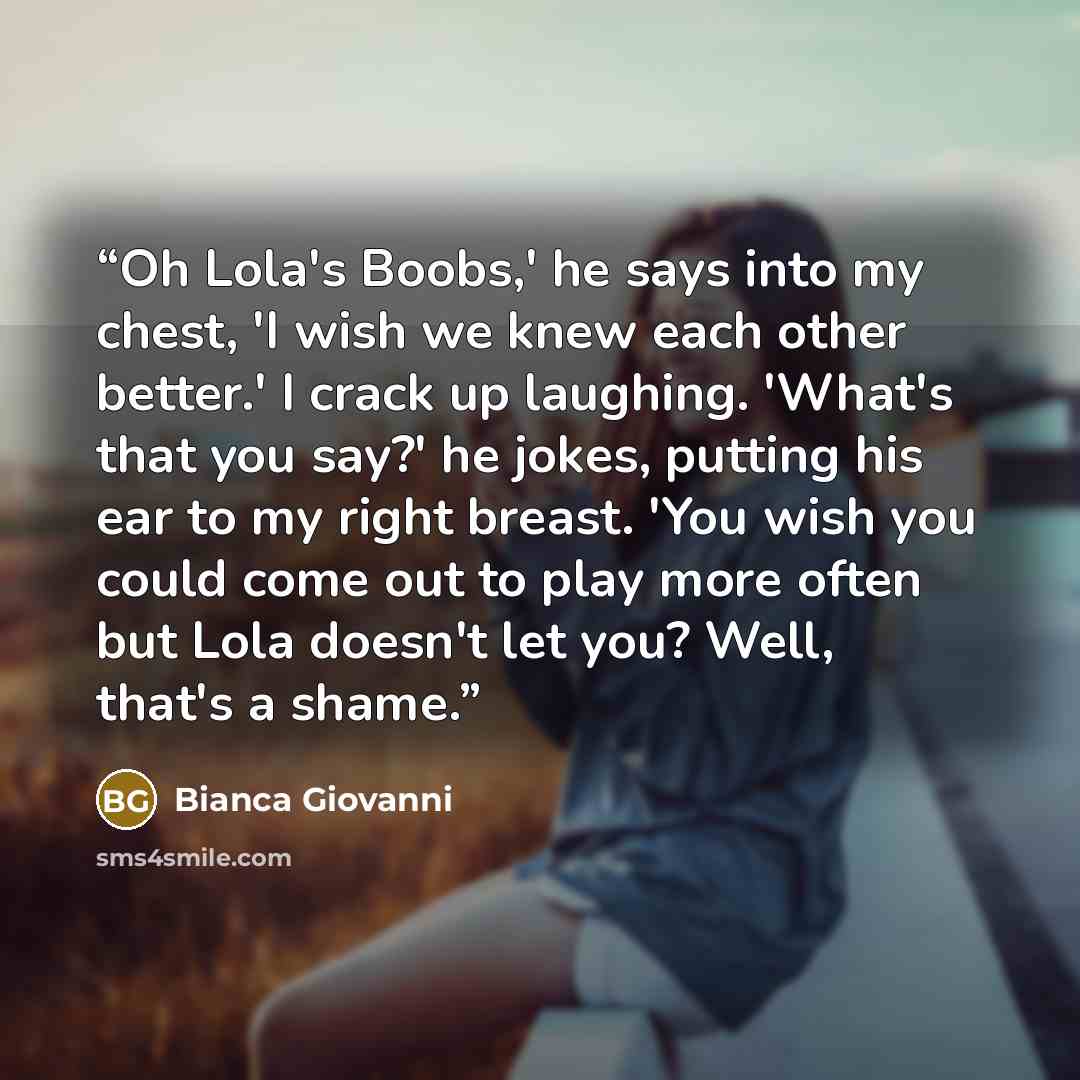 “Oh Lola's Boobs,' he says into my chest, 'I wish we knew each other better.' I crack up laughing. 'What's that you say?' he jokes, putting his ear to my right breast. 'You wish you could come out to play more often but Lola doesn't let you? Well, that's a shame.” quote by Bianca Giovanni