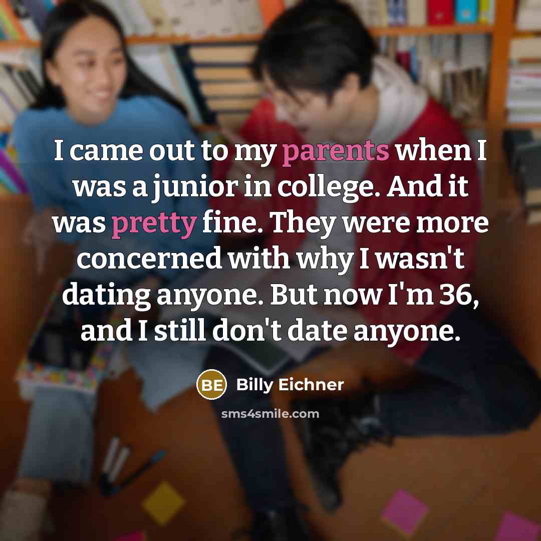 “I came out to my parents when I was a junior in college. And it was pretty fine. They were more concerned with why I wasn't dating anyone. But now I'm 36, and I still don't date anyone.” quote by Billy Eichner