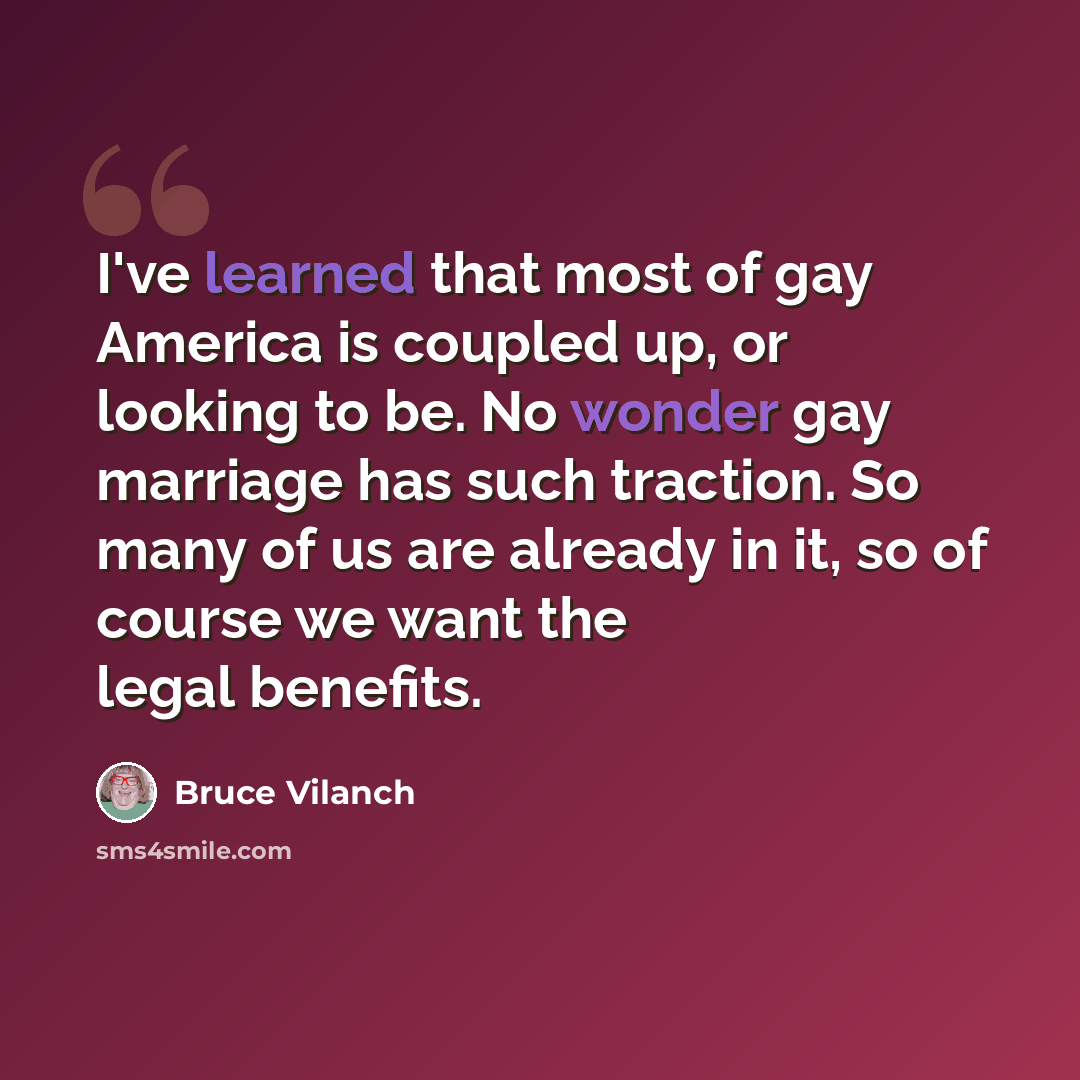 “I've learned that most of gay America is coupled up, or looking to be. No wonder gay marriage has such traction. So many of us are already in it, so of course we want the legal benefits.” quote by Bruce Vilanch