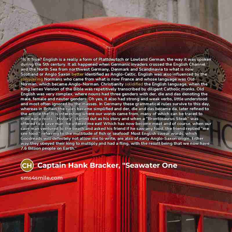 “Is It True? English is a really a form of Plattdeutsch or Lowland German, the way it was spoken during the 5th century. It all happened when Germanic invaders crossed the English Channel and the North Sea from northwest Germany, Denmark and Scandinavia to what is now Scotland or Anglo Saxon better…” quote by Captain Hank Bracker, "Seawater One