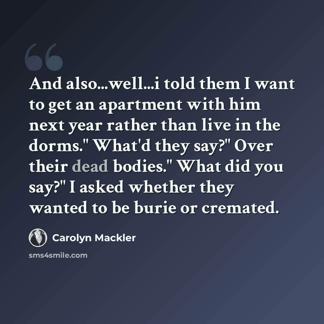 “And also...well...i told them I want to get an apartment with him next year rather than live in the dorms." What'd they say?" Over their dead bodies." What did you say?" I asked whether they wanted to be burie or cremated.” quote by Carolyn Mackler