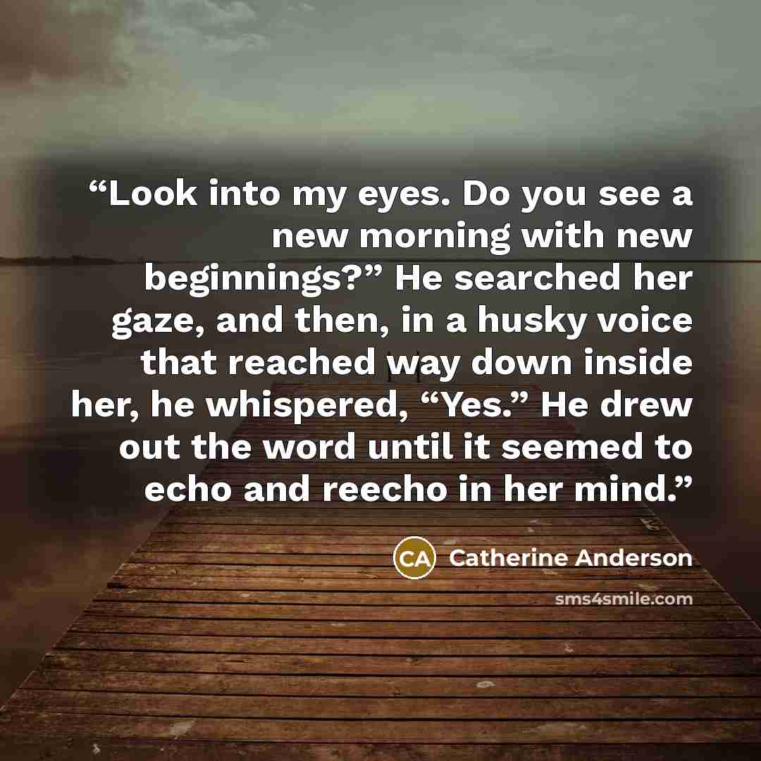 “Look into my eyes. Do you see a new morning with new beginnings?” He searched her gaze, and then, in a husky voice that reached way down inside her, he whispered, “Yes.” He drew out the word until it seemed to echo and reecho in her mind.” quote by Catherine Anderson