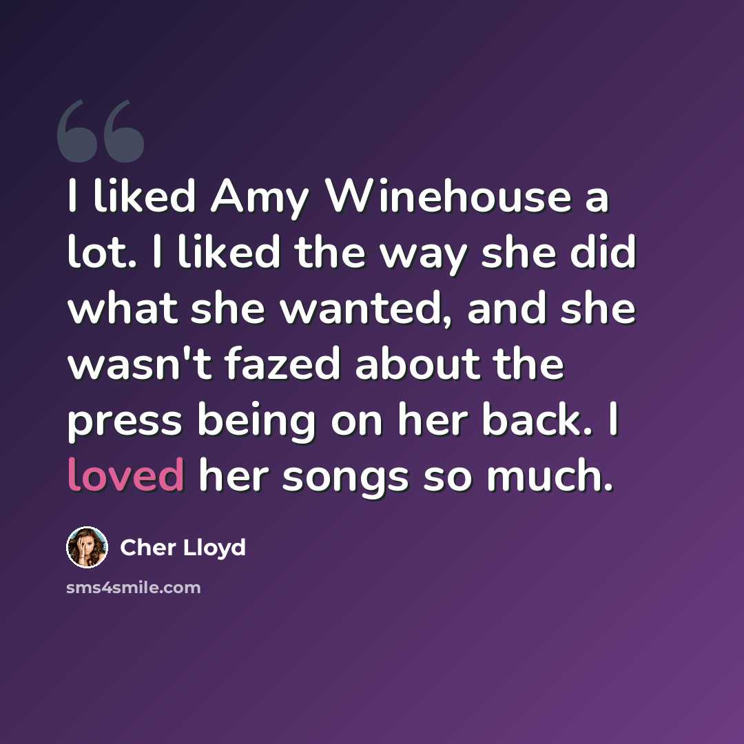 “I liked Amy Winehouse a lot. I liked the way she did what she wanted, and she wasn't fazed about the press being on her back. I loved her songs so much.” quote by Cher Lloyd