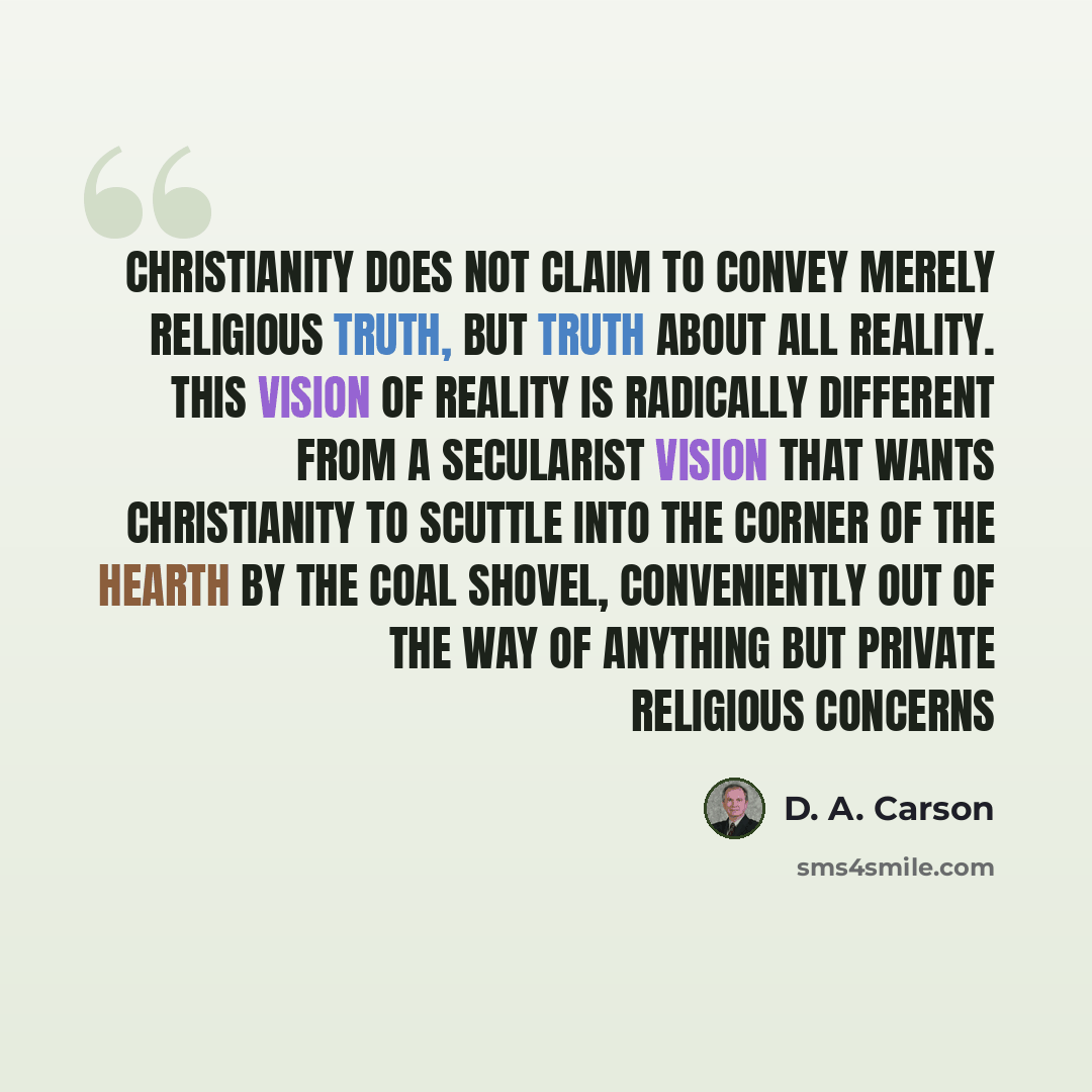“Christianity does not claim to convey merely religious truth, but truth about all reality. This vision of reality is radically different from a secularist vision that wants Christianity to scuttle into the corner of the hearth by the coal shovel, conveniently out of the way of anything but private…” quote by D. A. Carson