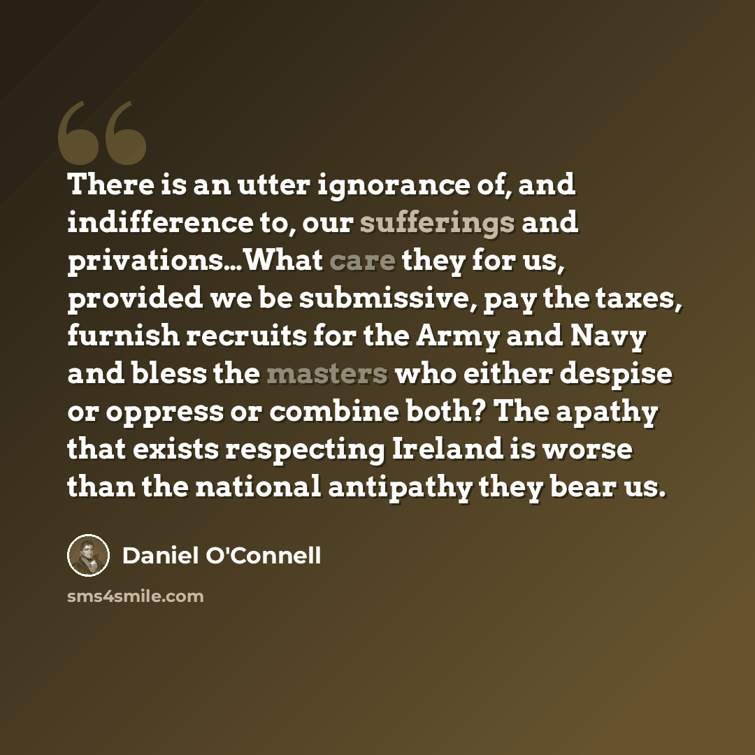 “There is an utter ignorance of, and indifference to, our sufferings and privations…What care they for us, provided we be submissive, pay the taxes, furnish recruits for the Army and Navy and bless the masters who either despise or oppress or combine both? The apathy that exists respecting Ireland…” quote by Daniel O'Connell