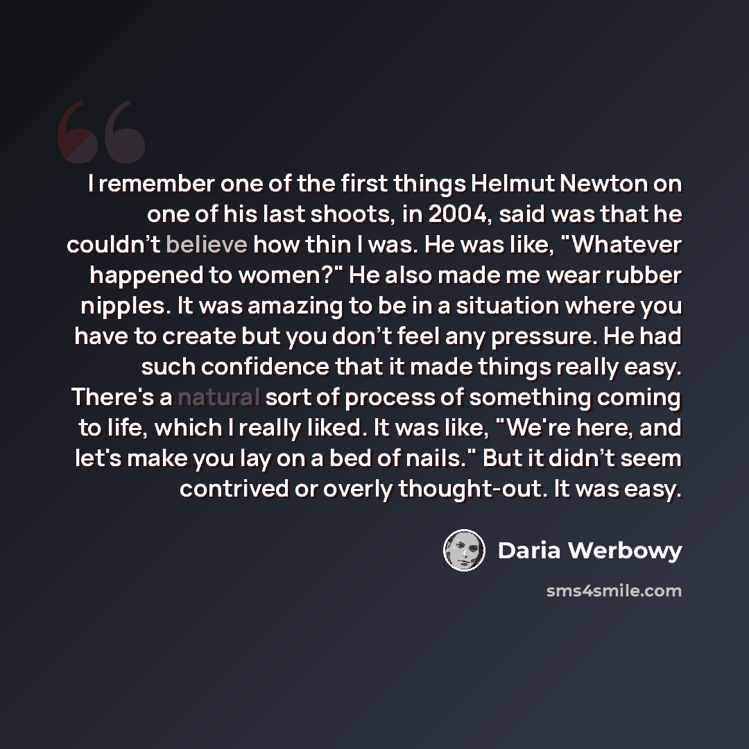 “I remember one of the first things Helmut Newton on one of his last shoots, in 2004, said was that he couldn't believe how thin I was. He was like, "Whatever happened to women?" He also made me wear rubber nipples. It was amazing to be in a situation where you have to create but you don't feel any…” quote by Daria Werbowy
