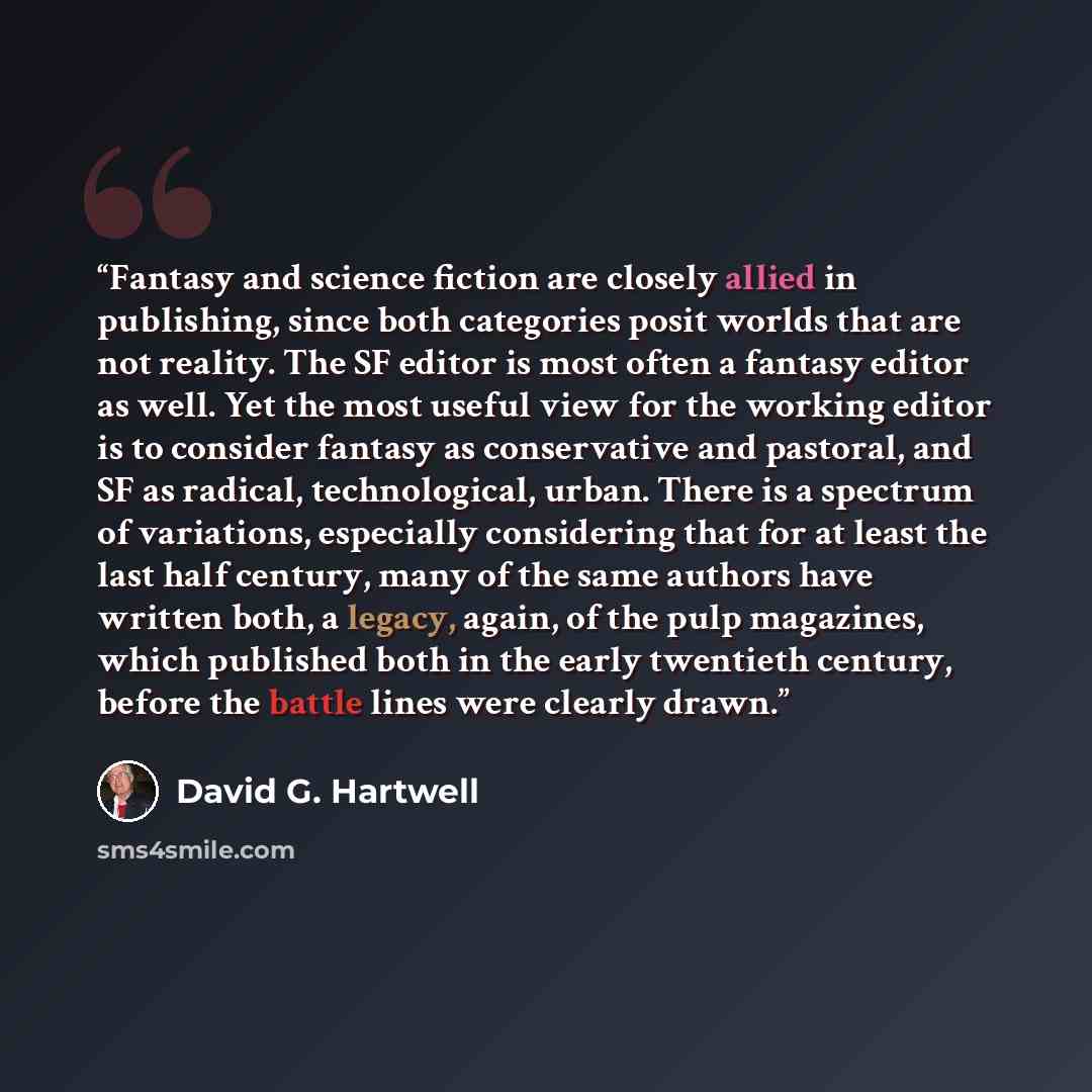 “Fantasy and science fiction are closely allied in publishing, since both categories posit worlds that are not reality. The SF editor is most often a fantasy editor as well. Yet the most useful view for the working editor is to consider fantasy as conservative and pastoral, and SF as radical…” quote by David G. Hartwell
