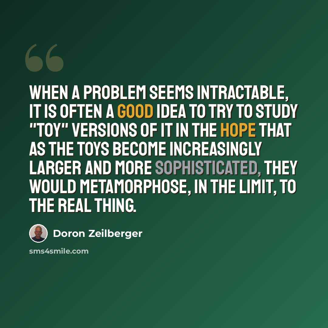 “When a problem seems intractable, it is often a good idea to try to study "toy" versions of it in the hope that as the toys become increasingly larger and more sophisticated, they would metamorphose, in the limit, to the real thing.” quote by Doron Zeilberger