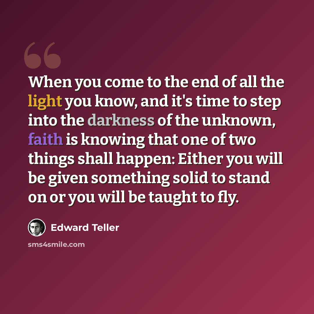 “When you come to the end of all the light you know, and it's time to step into the darkness of the unknown, faith is knowing that one of two things shall happen: Either you will be given something solid to stand on or you will be taught to fly.” quote by Edward Teller