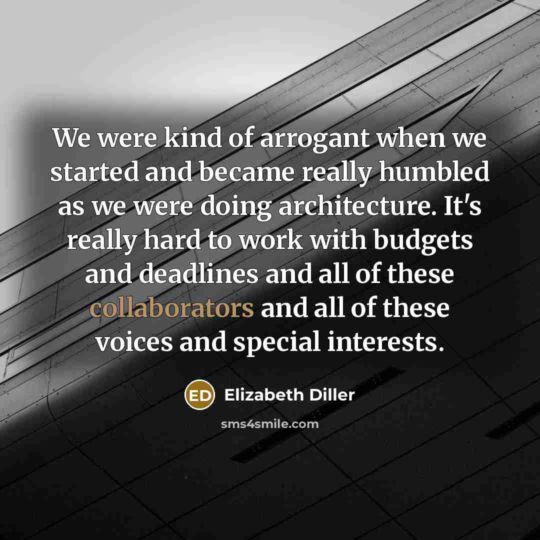 “We were kind of arrogant when we started and became really humbled as we were doing architecture. It's really hard to work with budgets and deadlines and all of these collaborators and all of these voices and special interests.” quote by Elizabeth Diller
