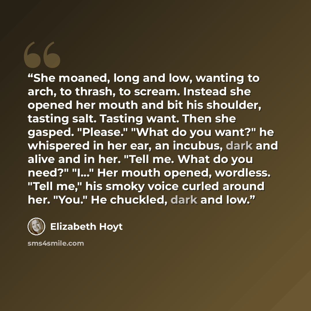 “She moaned, long and low, wanting to arch, to thrash, to scream. Instead she opened her mouth and bit his shoulder, tasting salt. Tasting want. Then she gasped. "Please." "What do you want?" he whispered in her ear, an incubus, dark and alive and in her. "Tell me. What do you need?" "I..." Her…” quote by Elizabeth Hoyt