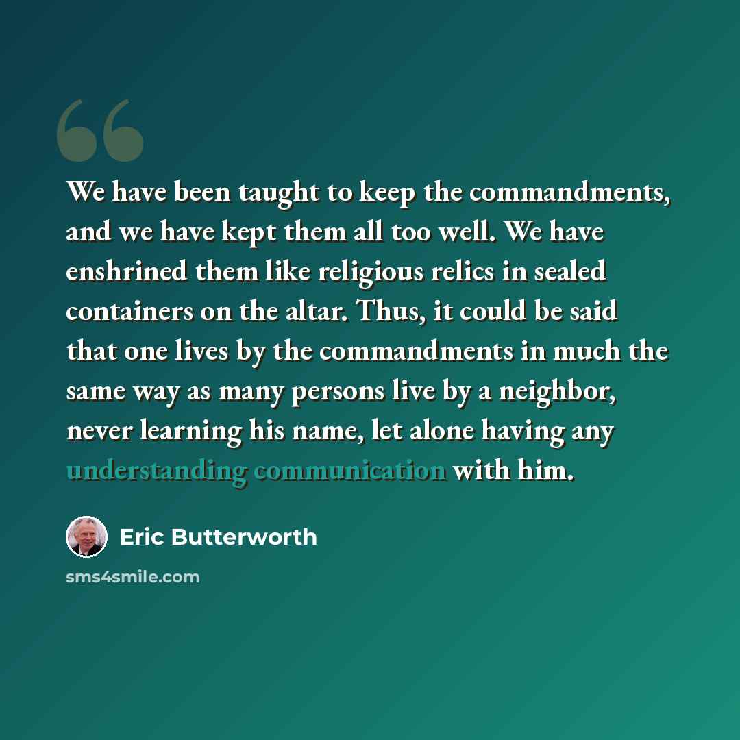 “We have been taught to keep the commandments, and we have kept them all too well. We have enshrined them like religious relics in sealed containers on the altar. Thus, it could be said that one lives by the commandments in much the same way as many persons live by a neighbor, never learning his…” quote by Eric Butterworth
