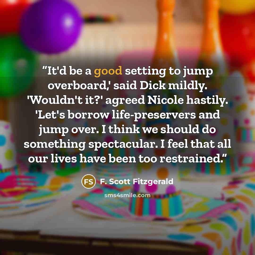 “It'd be a good setting to jump overboard,' said Dick mildly. 'Wouldn't it?' agreed Nicole hastily. 'Let's borrow life-preservers and jump over. I think we should do something spectacular. I feel that all our lives have been too restrained.” quote by F. Scott Fitzgerald