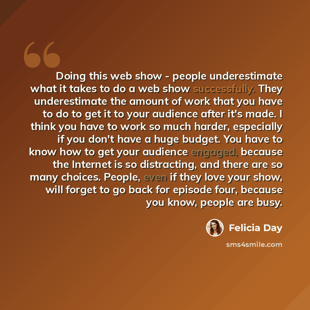 “Doing this web show - people underestimate what it takes to do a web show successfully. They underestimate the amount of work that you have to do to get it to your audience after it's made. I think you have to work so much harder, especially if you don't have a huge budget. You have to know how to…” quote by Felicia Day