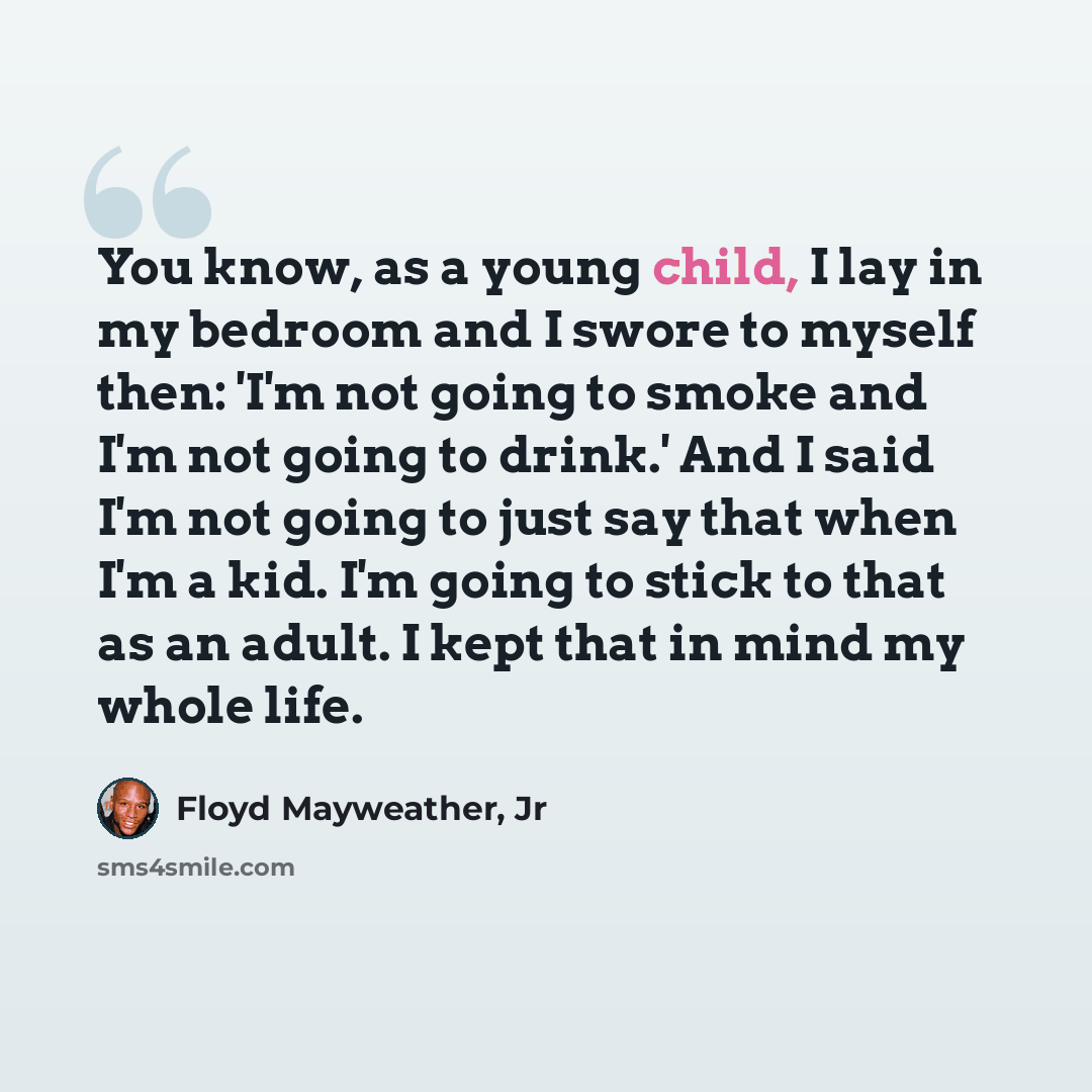 “You know, as a young child, I lay in my bedroom and I swore to myself then: 'I'm not going to smoke and I'm not going to drink.' And I said I'm not going to just say that when I'm a kid. I'm going to stick to that as an adult. I kept that in mind my whole life.” quote by Floyd Mayweather, Jr