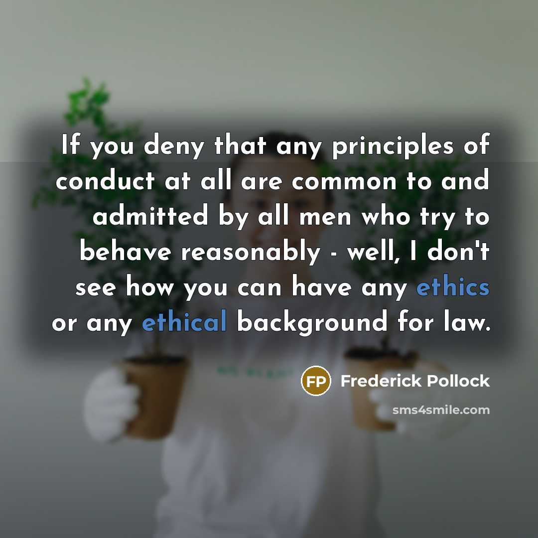 “If you deny that any principles of conduct at all are common to and admitted by all men who try to behave reasonably - well, I don't see how you can have any ethics or any ethical background for law.” quote by Frederick Pollock